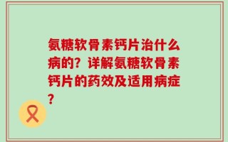 氨糖软骨素钙片治什么病的？详解氨糖软骨素钙片的药效及适用病症？