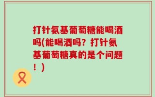 打针氨基葡萄糖能喝酒吗(能喝酒吗？打针氨基葡萄糖真的是个问题！)
