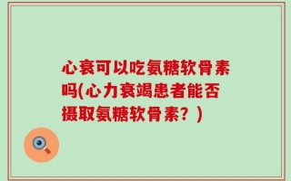 心衰可以吃氨糖软骨素吗(心力衰竭患者能否摄取氨糖软骨素？)