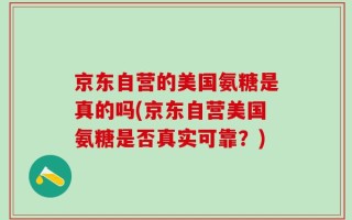 京东自营的美国氨糖是真的吗(京东自营美国氨糖是否真实可靠？)