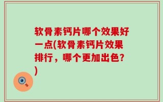 软骨素钙片哪个效果好一点(软骨素钙片效果排行，哪个更加出色？)