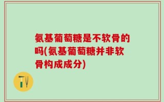 氨基葡萄糖是不软骨的吗(氨基葡萄糖并非软骨构成成分)