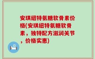 安琪纽特氨糖软骨素价格(安琪纽特氨糖软骨素，独特配方滋润关节，价格实惠)