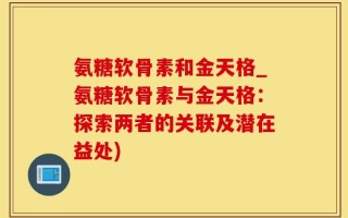 氨糖软骨素和金天格_氨糖软骨素与金天格：探索两者的关联及潜在益处)
