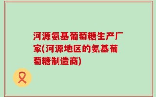 河源氨基葡萄糖生产厂家(河源地区的氨基葡萄糖制造商)