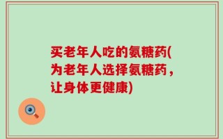 买老年人吃的氨糖药(为老年人选择氨糖药，让身体更健康)