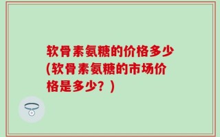 软骨素氨糖的价格多少(软骨素氨糖的市场价格是多少？)