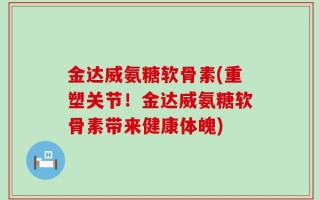 金达威氨糖软骨素(重塑关节！金达威氨糖软骨素带来健康体魄)