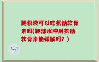 腿积液可以吃氨糖软骨素吗(腿部水肿用氨糖软骨素能缓解吗？)
