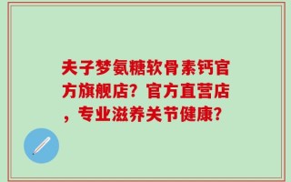 夫子梦氨糖软骨素钙官方旗舰店？官方直营店，专业滋养关节健康？