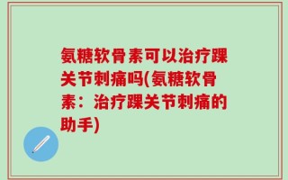 氨糖软骨素可以治疗踝关节刺痛吗(氨糖软骨素：治疗踝关节刺痛的助手)