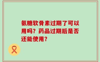氨糖软骨素过期了可以用吗？药品过期后是否还能使用？