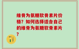 维骨为氨糖软骨素片价格？如何选择适合自己的维骨为氨糖软骨素片？