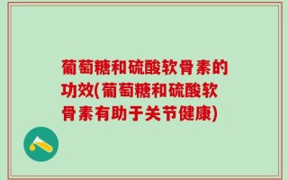 葡萄糖和硫酸软骨素的功效(葡萄糖和硫酸软骨素有助于关节健康)