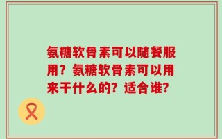 氨糖软骨素可以随餐服用？氨糖软骨素可以用来干什么的？适合谁？
