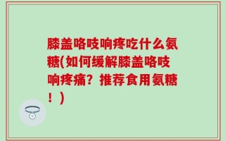 膝盖咯吱响疼吃什么氨糖(如何缓解膝盖咯吱响疼痛？推荐食用氨糖！)