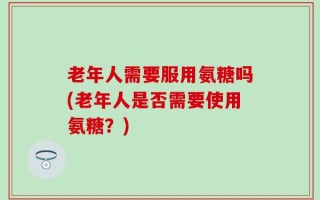 老年人需要服用氨糖吗(老年人是否需要使用氨糖？)
