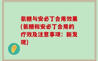 氨糖与安必丁合用效果(氨糖和安必丁合用的疗效及注意事项：新发现)