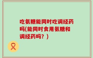 吃氨糖能同时吃调经药吗(能同时食用氨糖和调经药吗？)