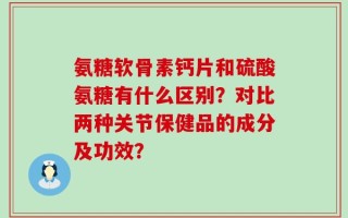 氨糖软骨素钙片和硫酸氨糖有什么区别？对比两种关节保健品的成分及功效？