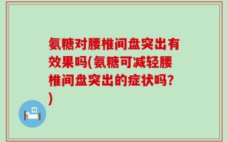 氨糖对腰椎间盘突出有效果吗(氨糖可减轻腰椎间盘突出的症状吗？)