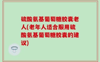 硫酸氨基葡萄糖胶囊老人(老年人适合服用硫酸氨基葡萄糖胶囊的建议)