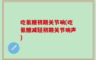 吃氨糖初期关节响(吃氨糖减轻初期关节响声)
