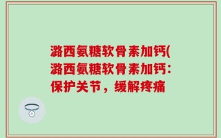 潞西氨糖软骨素加钙(潞西氨糖软骨素加钙：保护关节，缓解疼痛