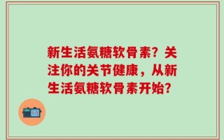 新生活氨糖软骨素？关注你的关节健康，从新生活氨糖软骨素开始？