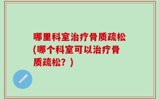 哪里科室治疗骨质疏松(哪个科室可以治疗骨质疏松？)
