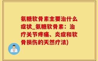 氨糖软骨素主要治什么症状_氨糖软骨素：治疗关节疼痛、炎症和软骨损伤的天然疗法)