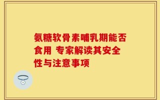 氨糖软骨素哺乳期能否食用 专家解读其安全性与注意事项