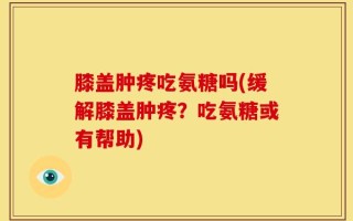 膝盖肿疼吃氨糖吗(缓解膝盖肿疼？吃氨糖或有帮助)