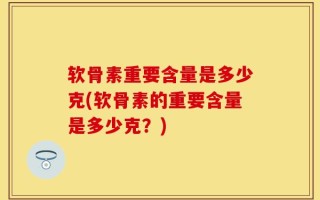 软骨素重要含量是多少克(软骨素的重要含量是多少克？)