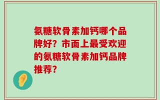 氨糖软骨素加钙哪个品牌好？市面上最受欢迎的氨糖软骨素加钙品牌推荐？