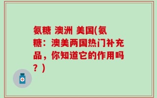 氨糖 澳洲 美国(氨糖：澳美两国热门补充品，你知道它的作用吗？)