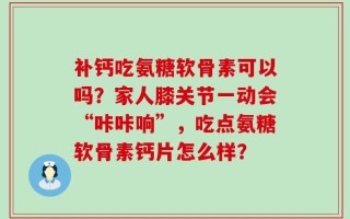 补钙吃氨糖软骨素可以吗？家人膝关节一动会“咔咔响”，吃点氨糖软骨素钙片怎么样？
