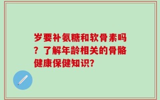 岁要补氨糖和软骨素吗？了解年龄相关的骨骼健康保健知识？