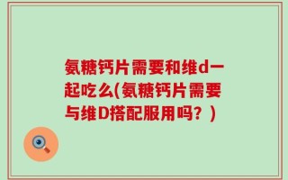氨糖钙片需要和维d一起吃么(氨糖钙片需要与维D搭配服用吗？)