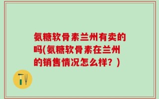 氨糖软骨素兰州有卖的吗(氨糖软骨素在兰州的销售情况怎么样？)