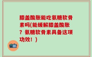 膝盖酸胀能吃氨糖软骨素吗(能缓解膝盖酸胀？氨糖软骨素具备这项功效！)
