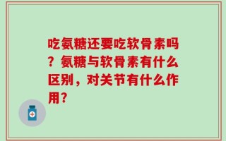 吃氨糖还要吃软骨素吗？氨糖与软骨素有什么区别，对关节有什么作用？