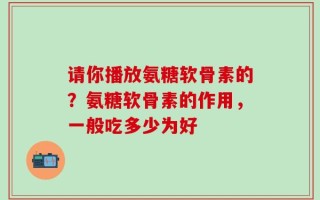 请你播放氨糖软骨素的？氨糖软骨素的作用，一般吃多少为好