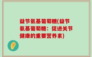 益节氨基葡萄糖(益节氨基葡萄糖：促进关节健康的重要营养素)