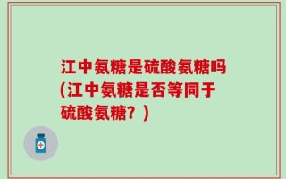 江中氨糖是硫酸氨糖吗(江中氨糖是否等同于硫酸氨糖？)