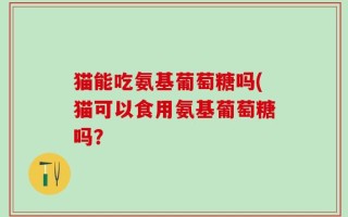猫能吃氨基葡萄糖吗(猫可以食用氨基葡萄糖吗？