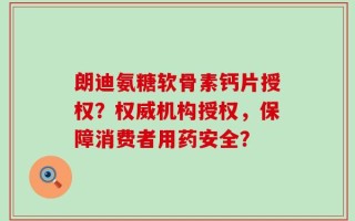 朗迪氨糖软骨素钙片授权？权威机构授权，保障消费者用药安全？