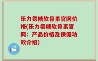 乐力氨糖软骨素官网价格(乐力氨糖软骨素官网：产品价格及保健功效介绍)