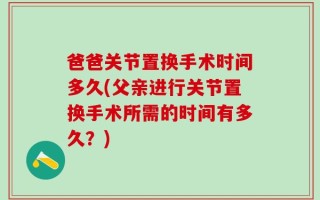 爸爸关节置换手术时间多久(父亲进行关节置换手术所需的时间有多久？)