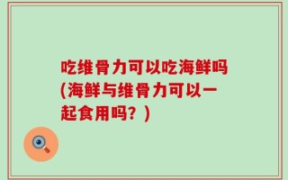 吃维骨力可以吃海鲜吗(海鲜与维骨力可以一起食用吗？)
